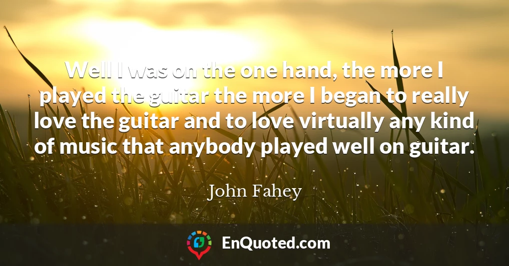 Well I was on the one hand, the more I played the guitar the more I began to really love the guitar and to love virtually any kind of music that anybody played well on guitar.