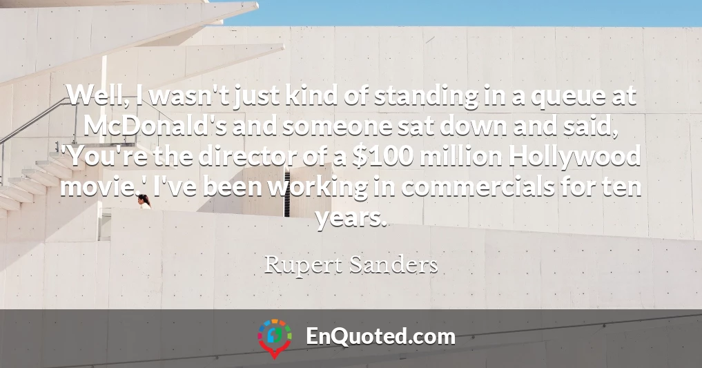 Well, I wasn't just kind of standing in a queue at McDonald's and someone sat down and said, 'You're the director of a $100 million Hollywood movie.' I've been working in commercials for ten years.