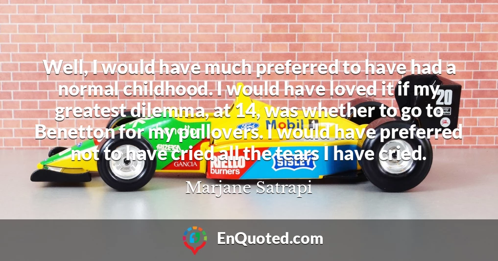 Well, I would have much preferred to have had a normal childhood. I would have loved it if my greatest dilemma, at 14, was whether to go to Benetton for my pullovers. I would have preferred not to have cried all the tears I have cried.