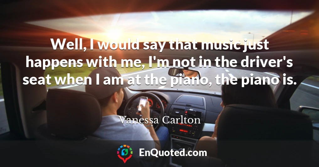 Well, I would say that music just happens with me, I'm not in the driver's seat when I am at the piano, the piano is.