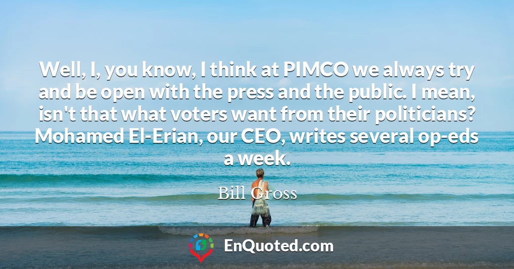 Well, I, you know, I think at PIMCO we always try and be open with the press and the public. I mean, isn't that what voters want from their politicians? Mohamed El-Erian, our CEO, writes several op-eds a week.