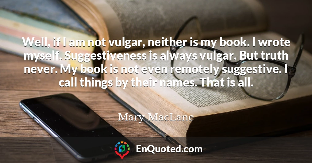 Well, if I am not vulgar, neither is my book. I wrote myself. Suggestiveness is always vulgar. But truth never. My book is not even remotely suggestive. I call things by their names. That is all.