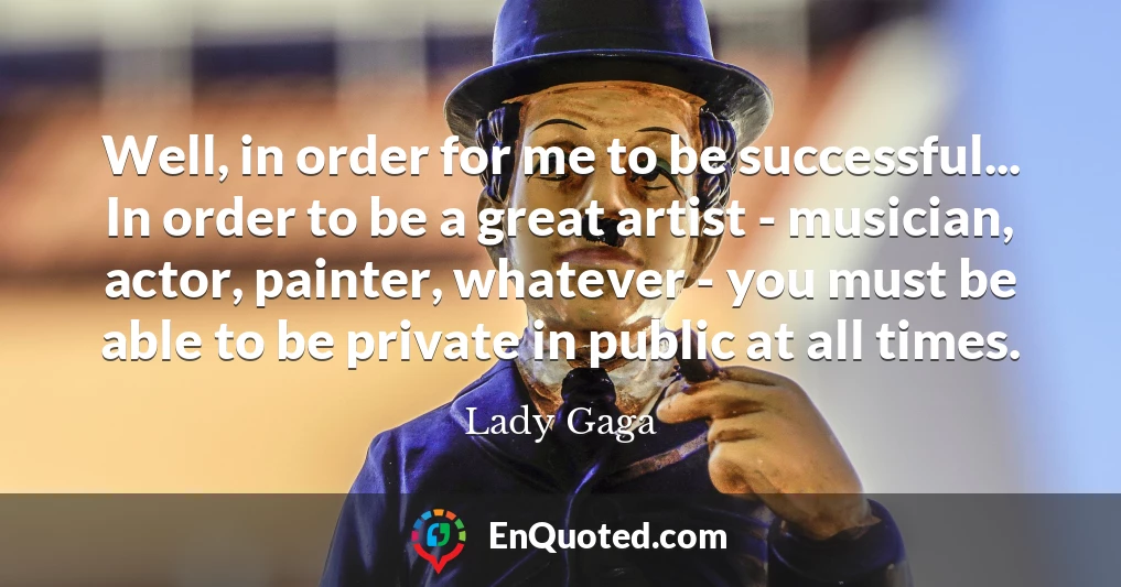 Well, in order for me to be successful... In order to be a great artist - musician, actor, painter, whatever - you must be able to be private in public at all times.