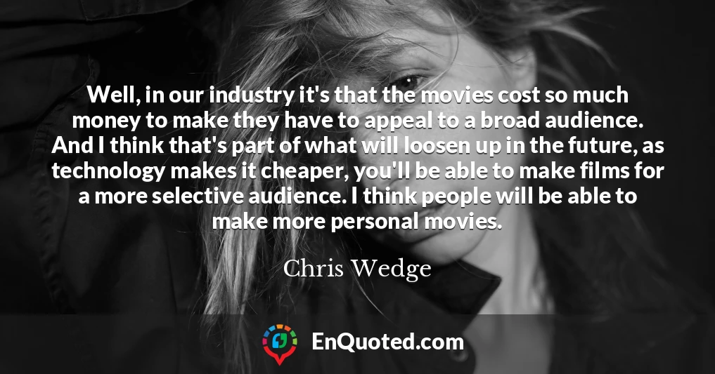 Well, in our industry it's that the movies cost so much money to make they have to appeal to a broad audience. And I think that's part of what will loosen up in the future, as technology makes it cheaper, you'll be able to make films for a more selective audience. I think people will be able to make more personal movies.