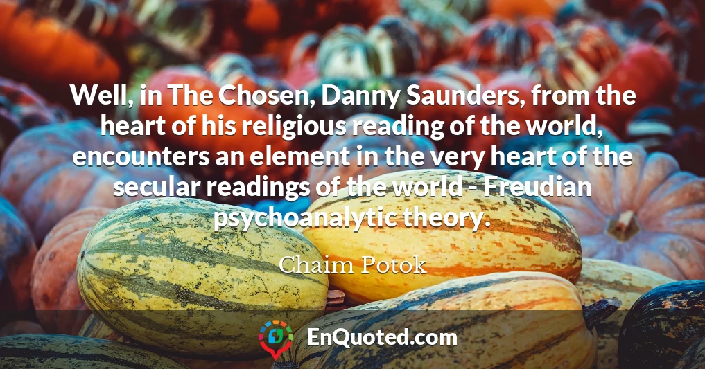Well, in The Chosen, Danny Saunders, from the heart of his religious reading of the world, encounters an element in the very heart of the secular readings of the world - Freudian psychoanalytic theory.