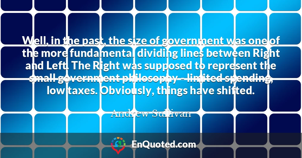 Well, in the past, the size of government was one of the more fundamental dividing lines between Right and Left. The Right was supposed to represent the small government philosophy - limited spending, low taxes. Obviously, things have shifted.