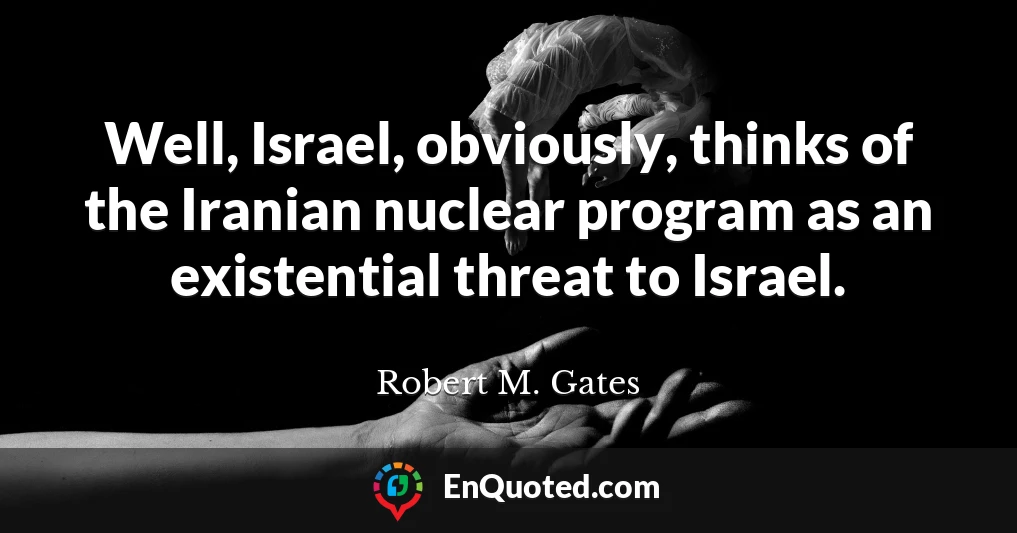 Well, Israel, obviously, thinks of the Iranian nuclear program as an existential threat to Israel.
