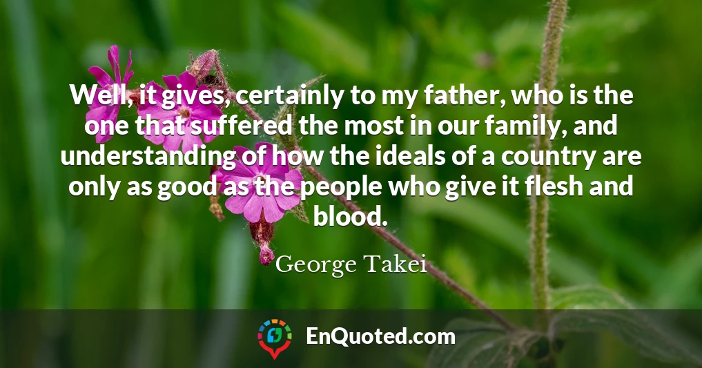 Well, it gives, certainly to my father, who is the one that suffered the most in our family, and understanding of how the ideals of a country are only as good as the people who give it flesh and blood.
