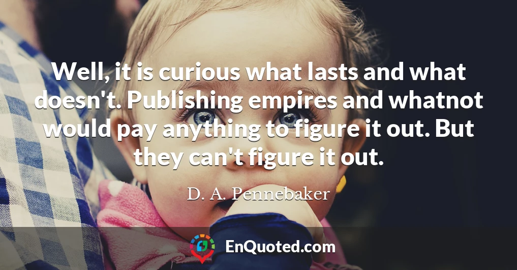 Well, it is curious what lasts and what doesn't. Publishing empires and whatnot would pay anything to figure it out. But they can't figure it out.