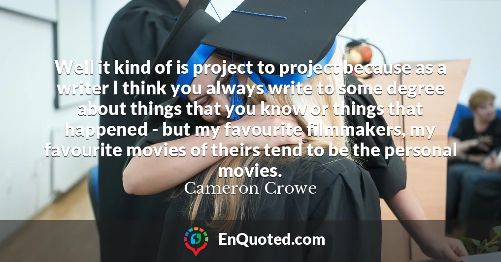 Well it kind of is project to project because as a writer I think you always write to some degree about things that you know or things that happened - but my favourite filmmakers, my favourite movies of theirs tend to be the personal movies.