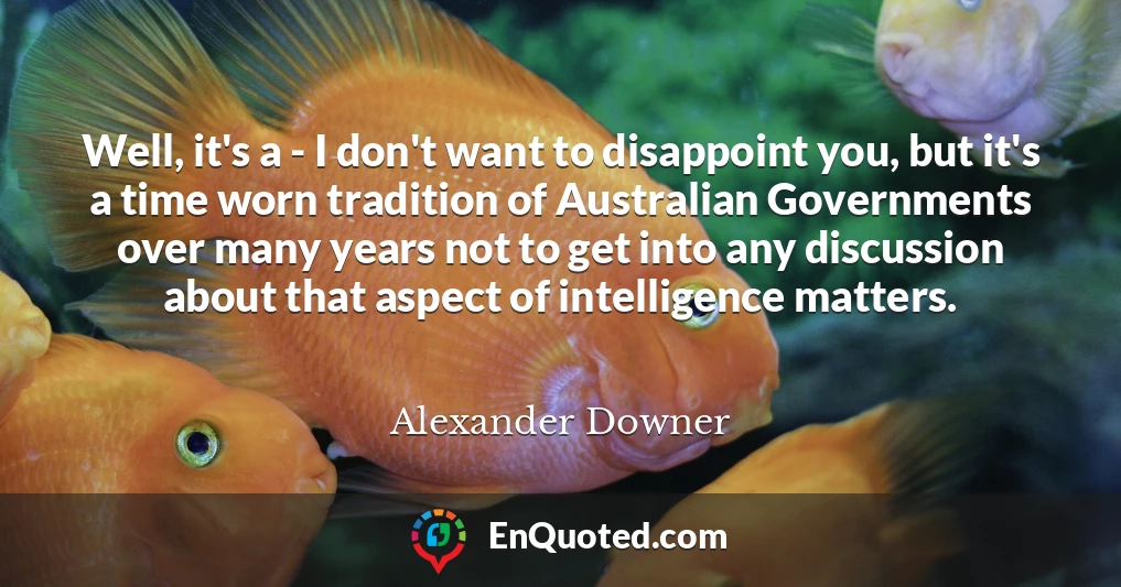 Well, it's a - I don't want to disappoint you, but it's a time worn tradition of Australian Governments over many years not to get into any discussion about that aspect of intelligence matters.