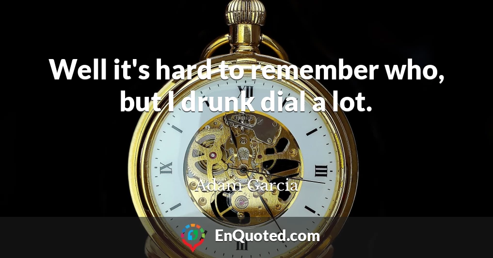 Well it's hard to remember who, but I drunk dial a lot.