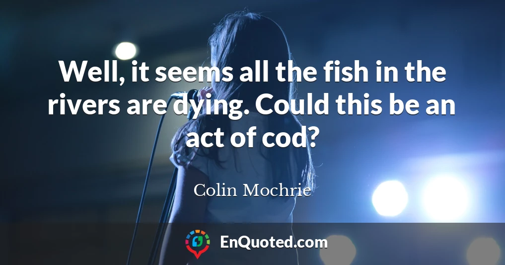 Well, it seems all the fish in the rivers are dying. Could this be an act of cod?