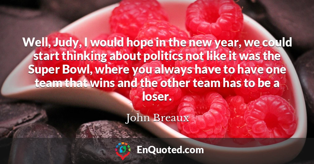 Well, Judy, I would hope in the new year, we could start thinking about politics not like it was the Super Bowl, where you always have to have one team that wins and the other team has to be a loser.