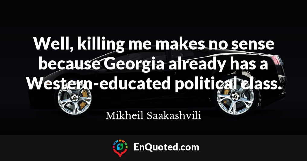 Well, killing me makes no sense because Georgia already has a Western-educated political class.