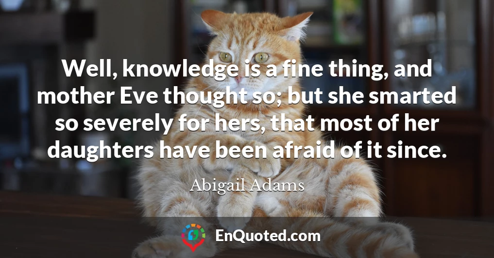 Well, knowledge is a fine thing, and mother Eve thought so; but she smarted so severely for hers, that most of her daughters have been afraid of it since.