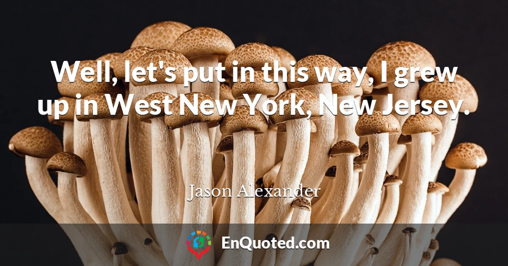 Well, let's put in this way, I grew up in West New York, New Jersey.