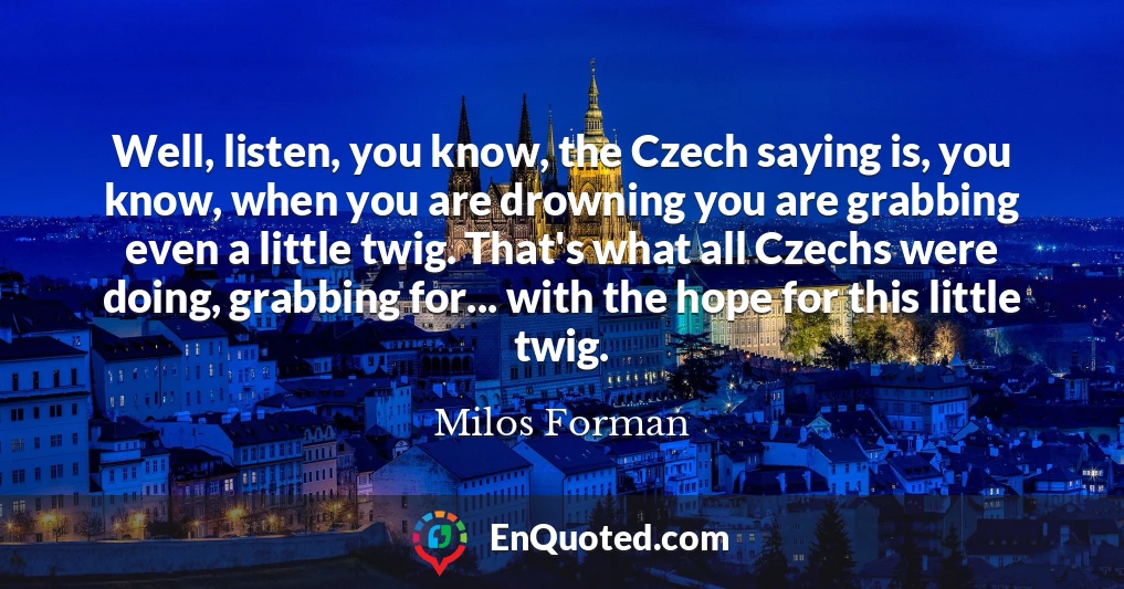 Well, listen, you know, the Czech saying is, you know, when you are drowning you are grabbing even a little twig. That's what all Czechs were doing, grabbing for... with the hope for this little twig.