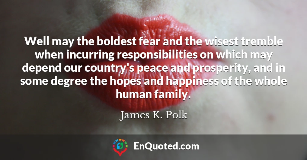 Well may the boldest fear and the wisest tremble when incurring responsibilities on which may depend our country's peace and prosperity, and in some degree the hopes and happiness of the whole human family.