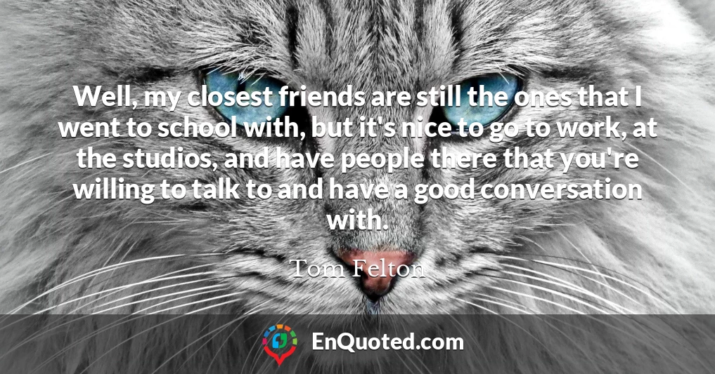 Well, my closest friends are still the ones that I went to school with, but it's nice to go to work, at the studios, and have people there that you're willing to talk to and have a good conversation with.