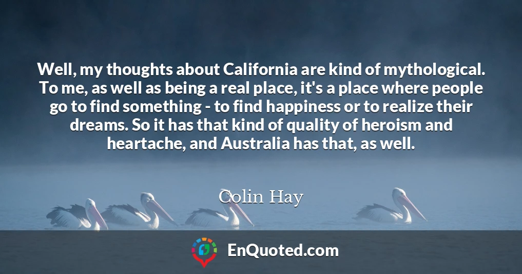 Well, my thoughts about California are kind of mythological. To me, as well as being a real place, it's a place where people go to find something - to find happiness or to realize their dreams. So it has that kind of quality of heroism and heartache, and Australia has that, as well.