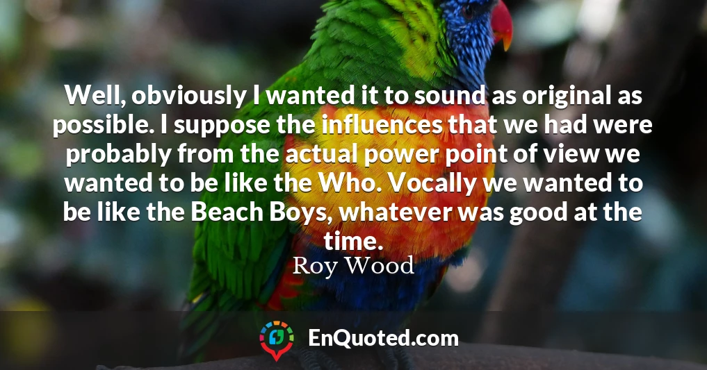 Well, obviously I wanted it to sound as original as possible. I suppose the influences that we had were probably from the actual power point of view we wanted to be like the Who. Vocally we wanted to be like the Beach Boys, whatever was good at the time.