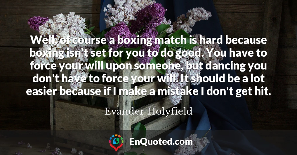 Well, of course a boxing match is hard because boxing isn't set for you to do good. You have to force your will upon someone, but dancing you don't have to force your will. It should be a lot easier because if I make a mistake I don't get hit.