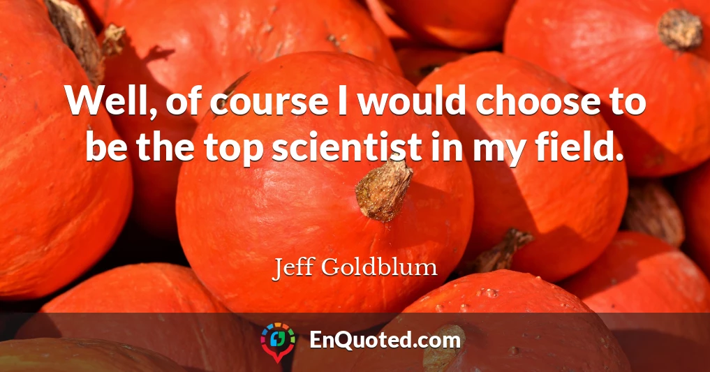 Well, of course I would choose to be the top scientist in my field.