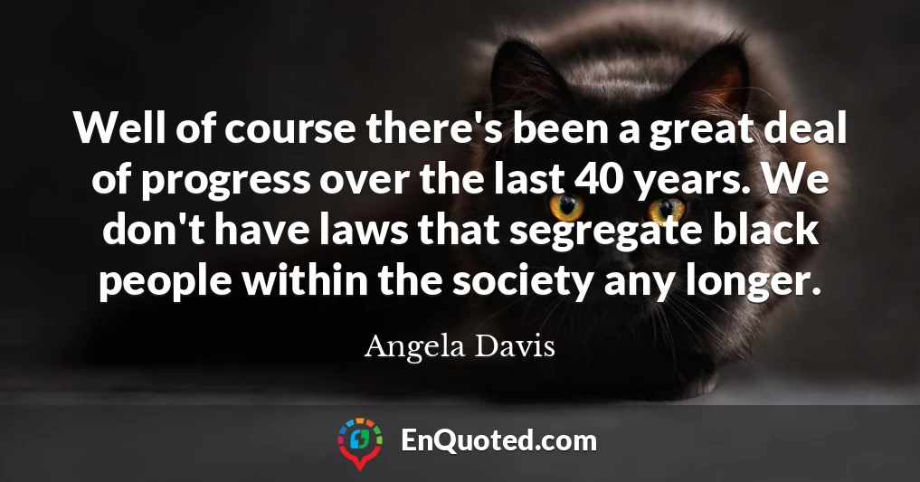 Well of course there's been a great deal of progress over the last 40 years. We don't have laws that segregate black people within the society any longer.