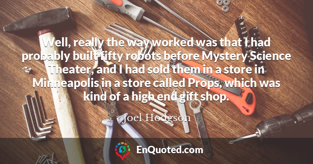 Well, really the way worked was that I had probably built fifty robots before Mystery Science Theater, and I had sold them in a store in Minneapolis in a store called Props, which was kind of a high end gift shop.