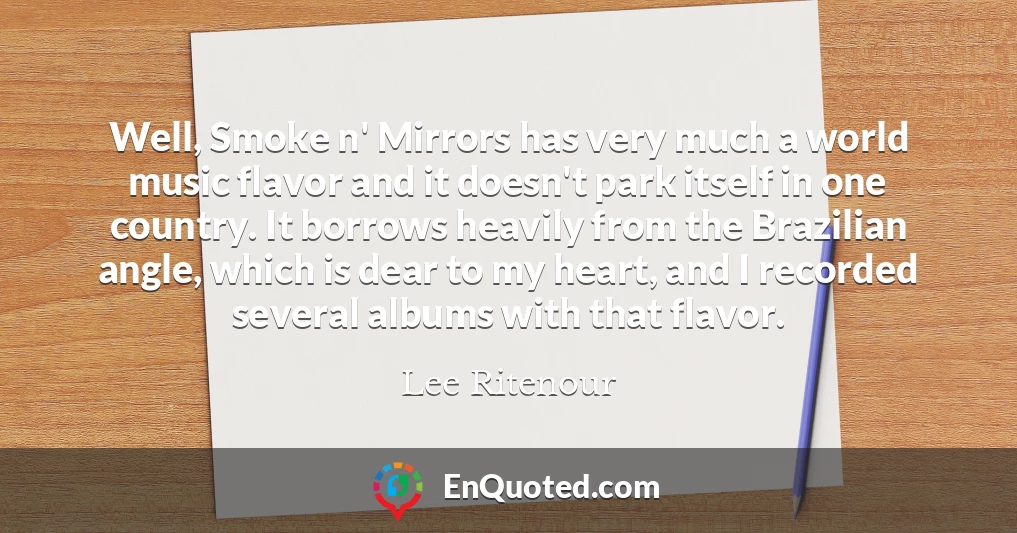 Well, Smoke n' Mirrors has very much a world music flavor and it doesn't park itself in one country. It borrows heavily from the Brazilian angle, which is dear to my heart, and I recorded several albums with that flavor.