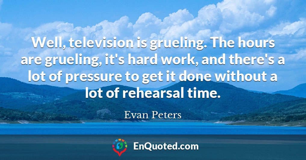 Well, television is grueling. The hours are grueling, it's hard work, and there's a lot of pressure to get it done without a lot of rehearsal time.