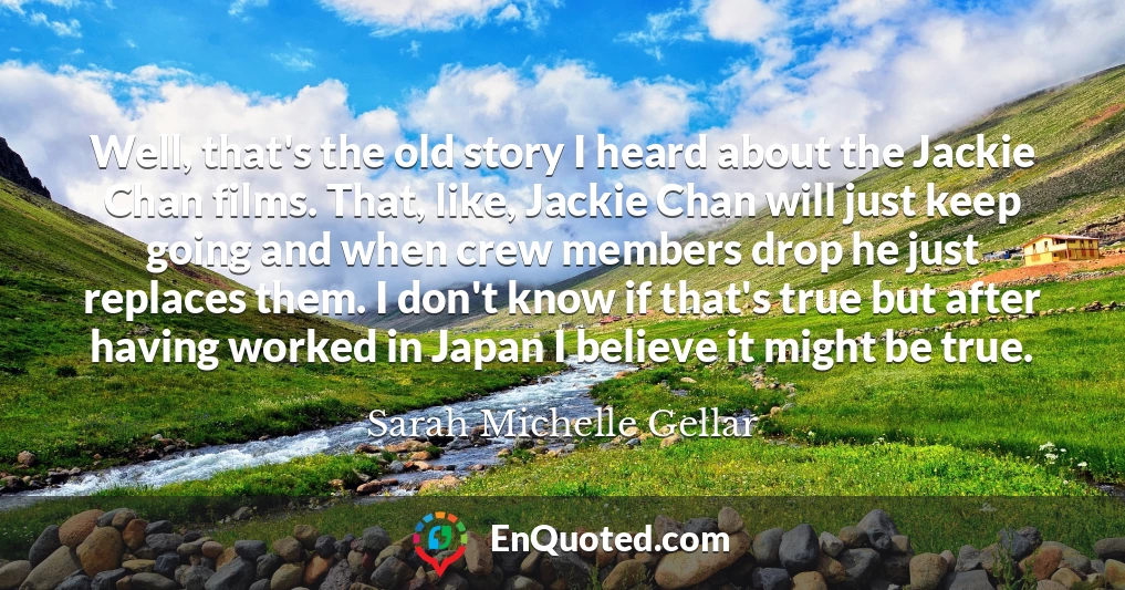 Well, that's the old story I heard about the Jackie Chan films. That, like, Jackie Chan will just keep going and when crew members drop he just replaces them. I don't know if that's true but after having worked in Japan I believe it might be true.