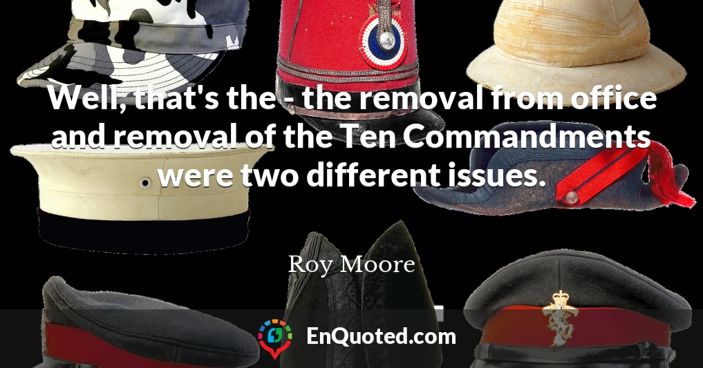 Well, that's the - the removal from office and removal of the Ten Commandments were two different issues.