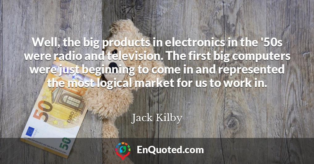 Well, the big products in electronics in the '50s were radio and television. The first big computers were just beginning to come in and represented the most logical market for us to work in.