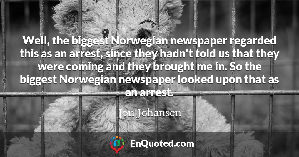 Well, the biggest Norwegian newspaper regarded this as an arrest, since they hadn't told us that they were coming and they brought me in. So the biggest Norwegian newspaper looked upon that as an arrest.