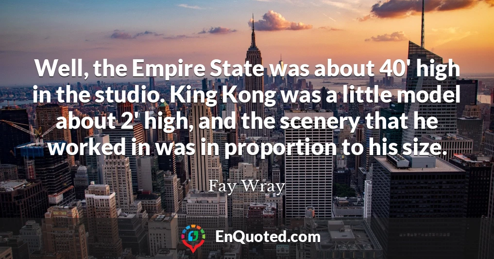 Well, the Empire State was about 40' high in the studio. King Kong was a little model about 2' high, and the scenery that he worked in was in proportion to his size.
