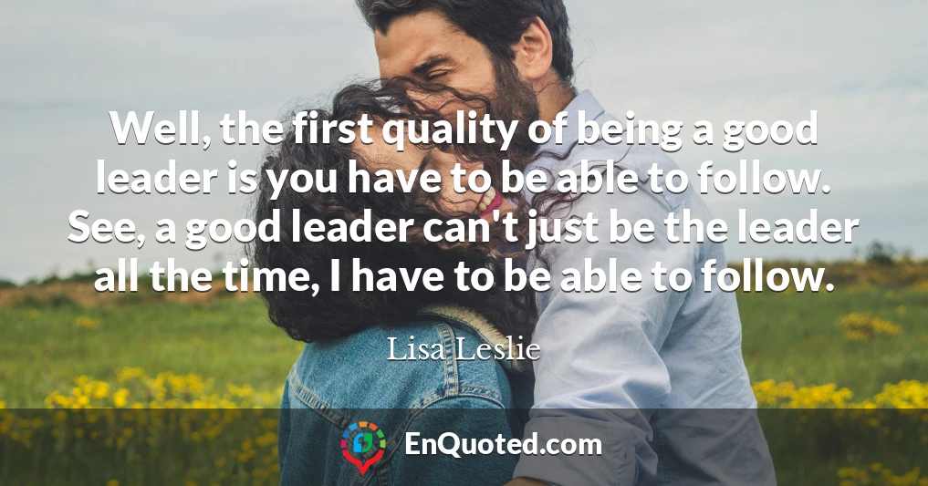 Well, the first quality of being a good leader is you have to be able to follow. See, a good leader can't just be the leader all the time, I have to be able to follow.