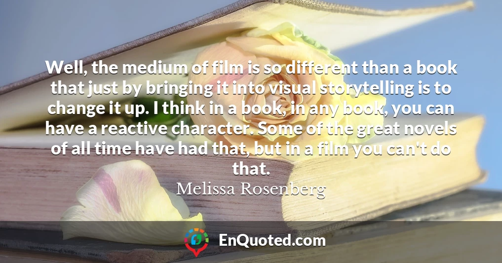 Well, the medium of film is so different than a book that just by bringing it into visual storytelling is to change it up. I think in a book, in any book, you can have a reactive character. Some of the great novels of all time have had that, but in a film you can't do that.
