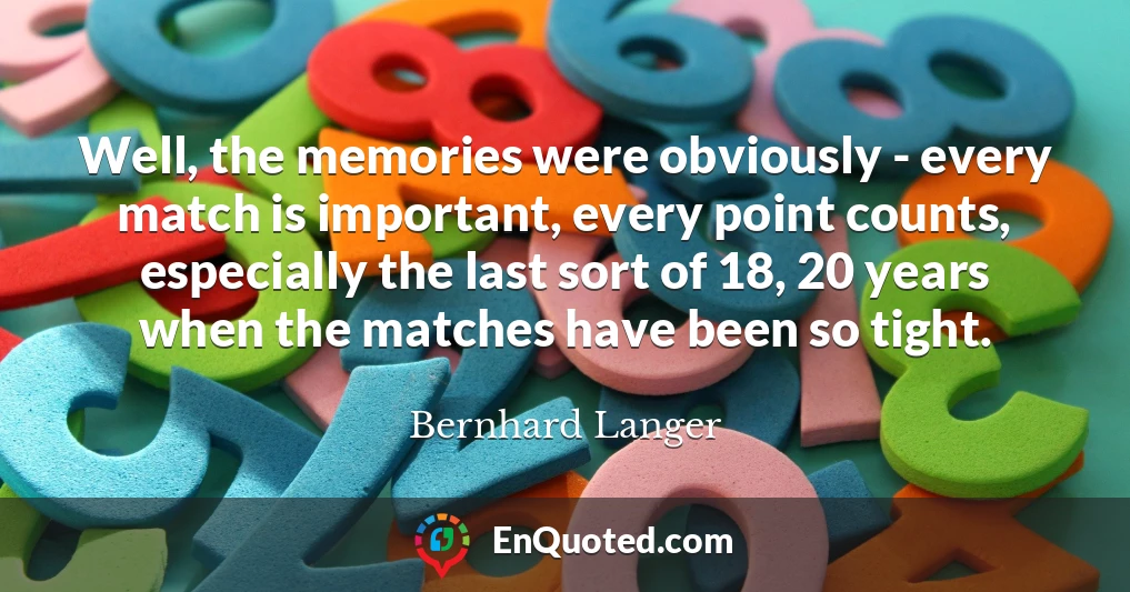 Well, the memories were obviously - every match is important, every point counts, especially the last sort of 18, 20 years when the matches have been so tight.