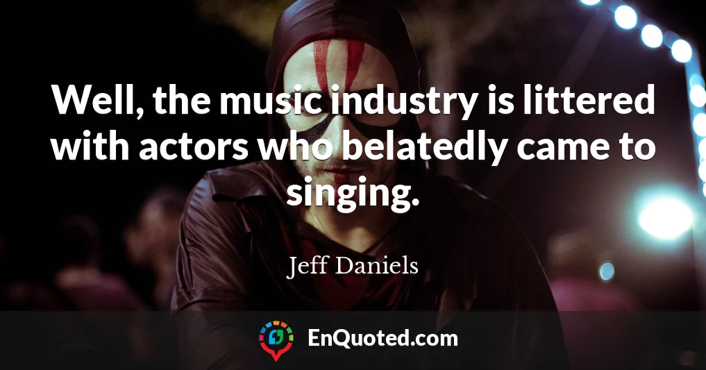 Well, the music industry is littered with actors who belatedly came to singing.