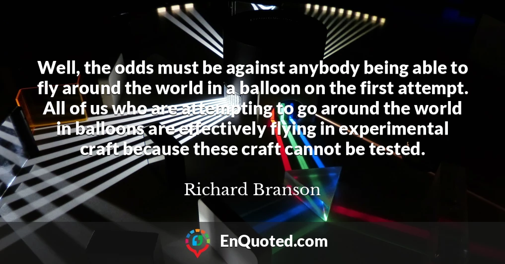 Well, the odds must be against anybody being able to fly around the world in a balloon on the first attempt. All of us who are attempting to go around the world in balloons are effectively flying in experimental craft because these craft cannot be tested.