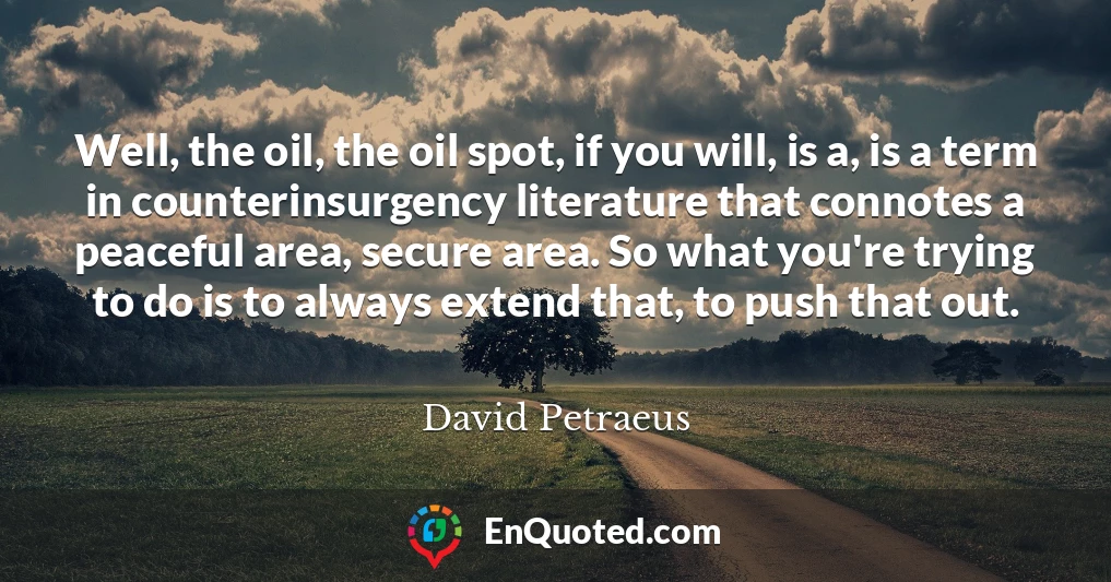 Well, the oil, the oil spot, if you will, is a, is a term in counterinsurgency literature that connotes a peaceful area, secure area. So what you're trying to do is to always extend that, to push that out.