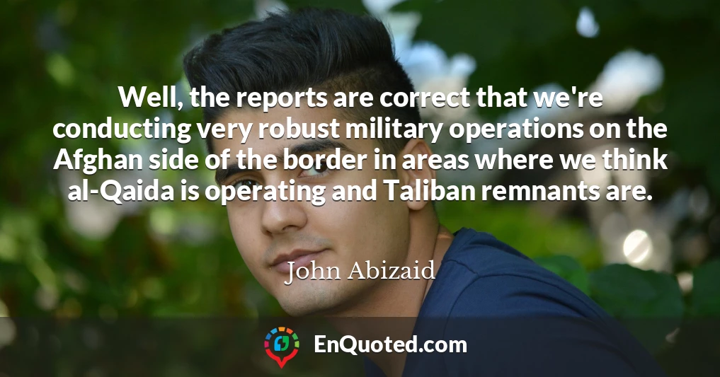 Well, the reports are correct that we're conducting very robust military operations on the Afghan side of the border in areas where we think al-Qaida is operating and Taliban remnants are.