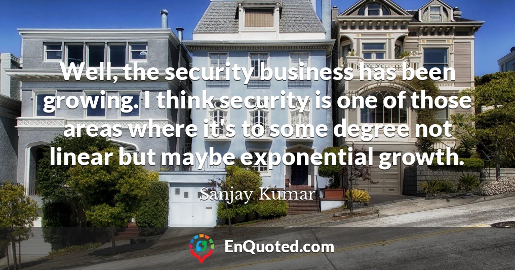 Well, the security business has been growing. I think security is one of those areas where it's to some degree not linear but maybe exponential growth.