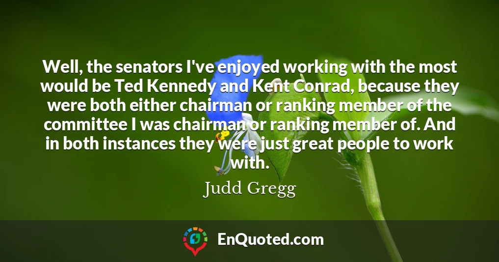 Well, the senators I've enjoyed working with the most would be Ted Kennedy and Kent Conrad, because they were both either chairman or ranking member of the committee I was chairman or ranking member of. And in both instances they were just great people to work with.