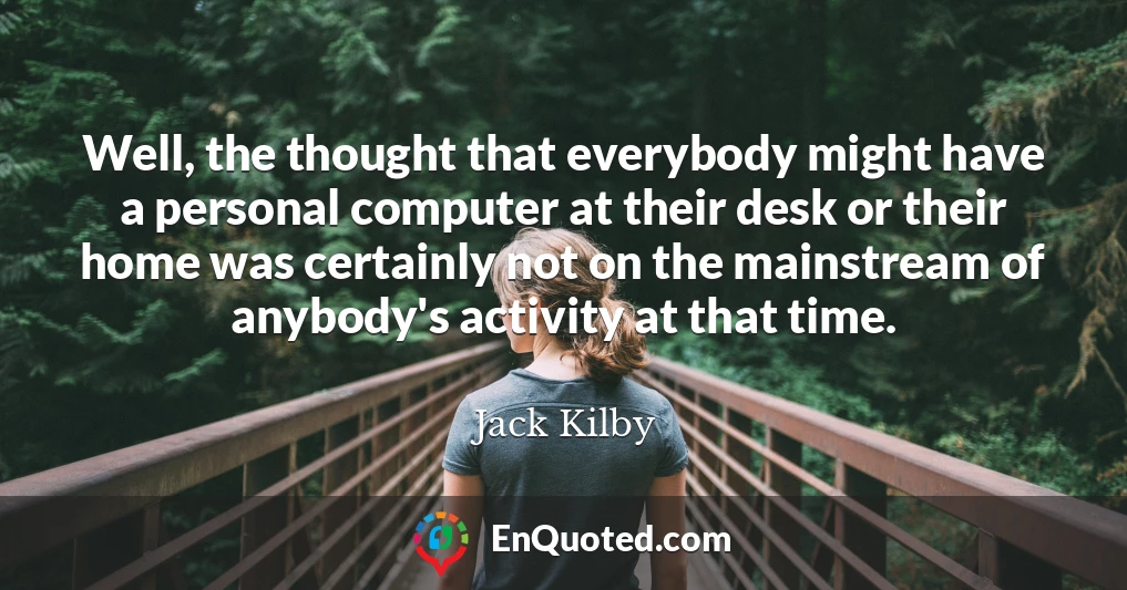 Well, the thought that everybody might have a personal computer at their desk or their home was certainly not on the mainstream of anybody's activity at that time.