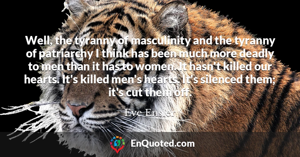 Well, the tyranny of masculinity and the tyranny of patriarchy I think has been much more deadly to men than it has to women. It hasn't killed our hearts. It's killed men's hearts. It's silenced them; it's cut them off.