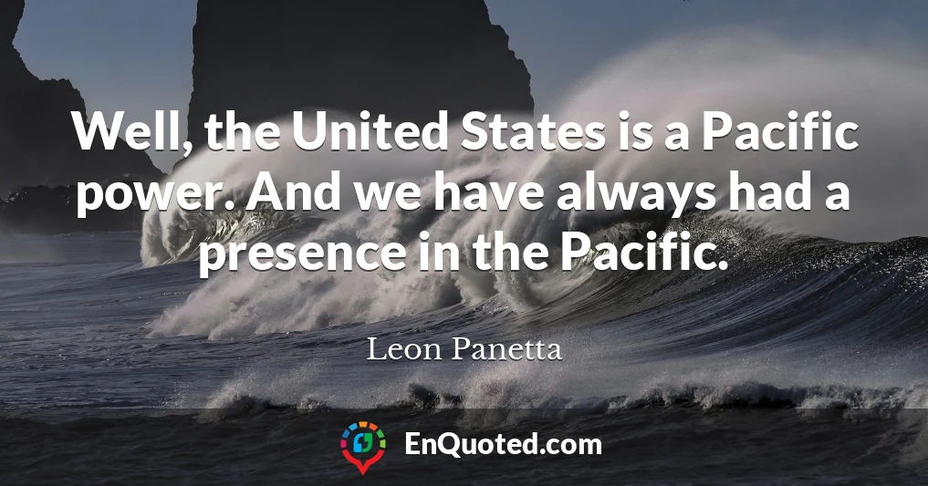 Well, the United States is a Pacific power. And we have always had a presence in the Pacific.