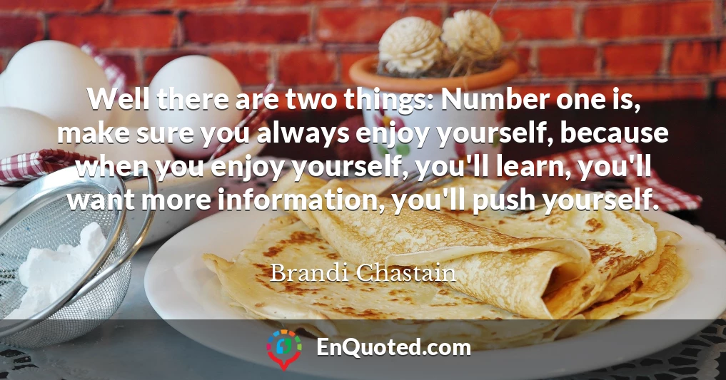 Well there are two things: Number one is, make sure you always enjoy yourself, because when you enjoy yourself, you'll learn, you'll want more information, you'll push yourself.